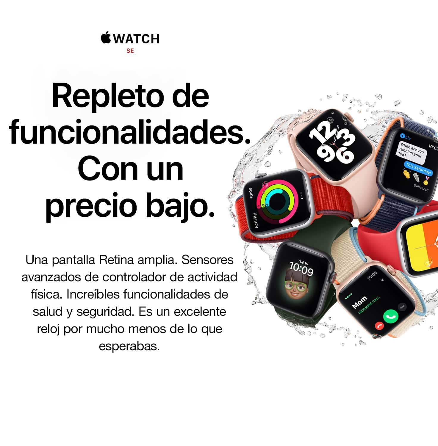 WATCH SE. Te ayuda a hacer más. Por menos de lo que crees. Una pantalla Retina amplia. Sensores avanzados de controlador de actividad física. Potentes funcionalidades de salud y seguridad. Es un excelente reloj por mucho menos de lo que estabas esperando.