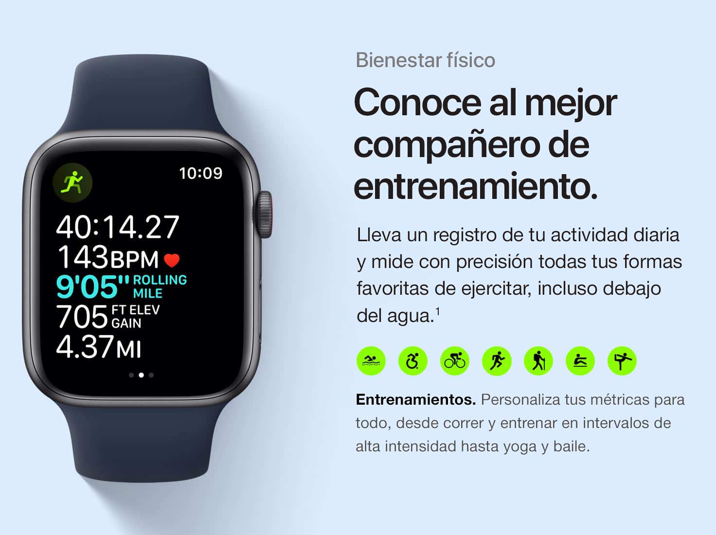 Mantente en forma. Conoce a tu compañero de ejercicio ideal. Lleva un registro de tu actividad diaria y mide con precisión todas tus formas favoritas de ejercitar, incluso debajo del agua.(1) Entrenamientos. Personaliza tus métricas para todo, desde correr y entrenar en intervalos de alta intensidad hasta yoga y baile.