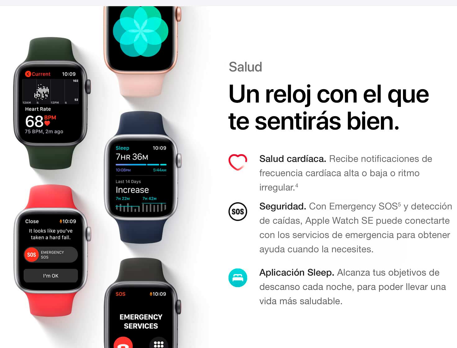 Salud. Un reloj con el que te sentirás bien. Salud cardíaca. Recibe notificaciones de frecuencia cardíaca alta o baja o ritmo irregular. (4) Seguridad. Con Emergency SOS(5) y detección de caídas, Apple Watch SE puede conectarte con los servicios de emergencia para obtener ayuda cuando la necesites. Aplicación Sleep. Conoce tus objetivos de descanso cada noche, para poder llevar una vida más saludable.