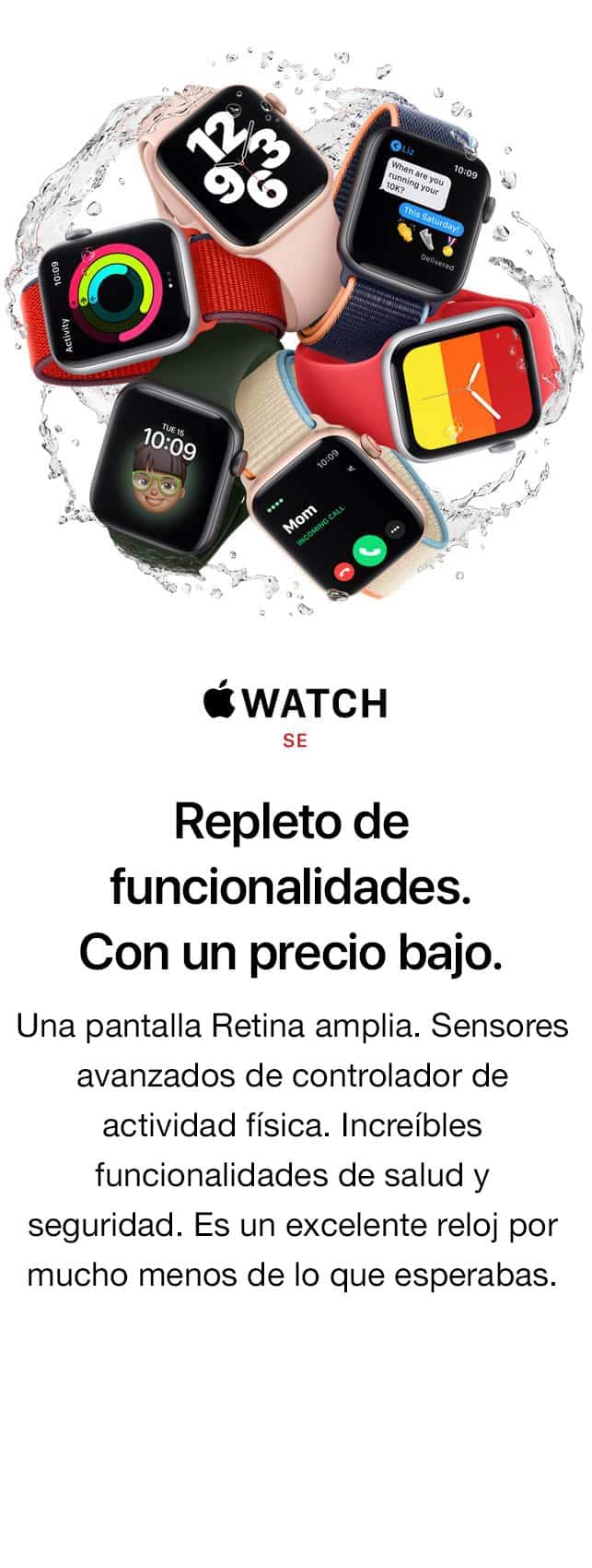WATCH SE. Te ayuda a hacer más. Por menos de lo que crees. Una pantalla Retina amplia. Sensores avanzados de controlador de actividad física. Potentes funcionalidades de salud y seguridad. Es un excelente reloj por mucho menos de lo que estabas esperando.