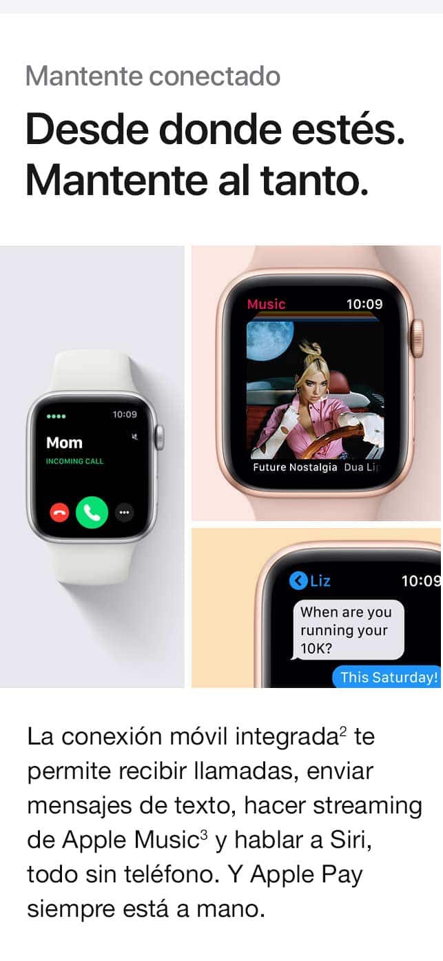 Mantente conectado. Desde donde estés. Mantente conectado. La conexión móvil integrada(2) te permite recibir llamadas, enviar mensajes de texto, hacer streaming de Apple Music(3) y hablar a Siri, todo sin tu teléfono. Y Apple Pay siempre está a mano.