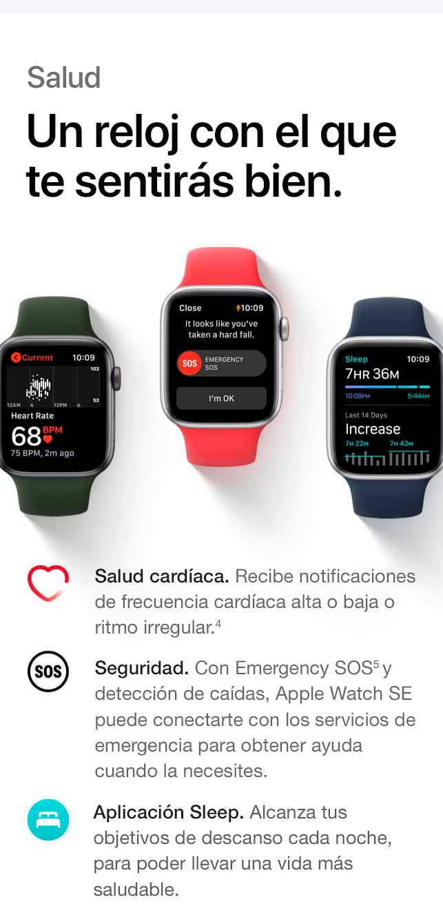 Salud. Un reloj con el que te sentirás bien. Salud cardíaca. Recibe notificaciones de frecuencia cardíaca alta o baja o ritmo irregular. (4) Seguridad. Con Emergency SOS(5) y detección de caídas, Apple Watch SE puede conectarte con los servicios de emergencia para obtener ayuda cuando la necesites. Aplicación Sleep. Conoce tus objetivos de descanso cada noche, para poder llevar una vida más saludable.
