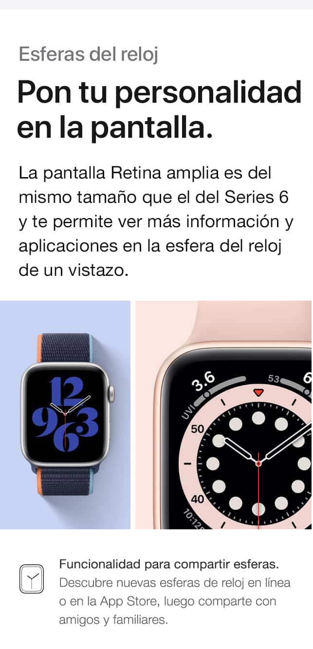 Esferas del reloj. Pon tu personalidad en la pantalla. La pantalla Retina amplia es del mismo tamaño que el de Series 6 y te permite ver más información y aplicaciones en la esfera del reloj de un vistazo. Funcionalidad para compartir esferas. Descubre nuevas esferas de reloj en línea o en la App Store, luego comparte con amigos y familiares.