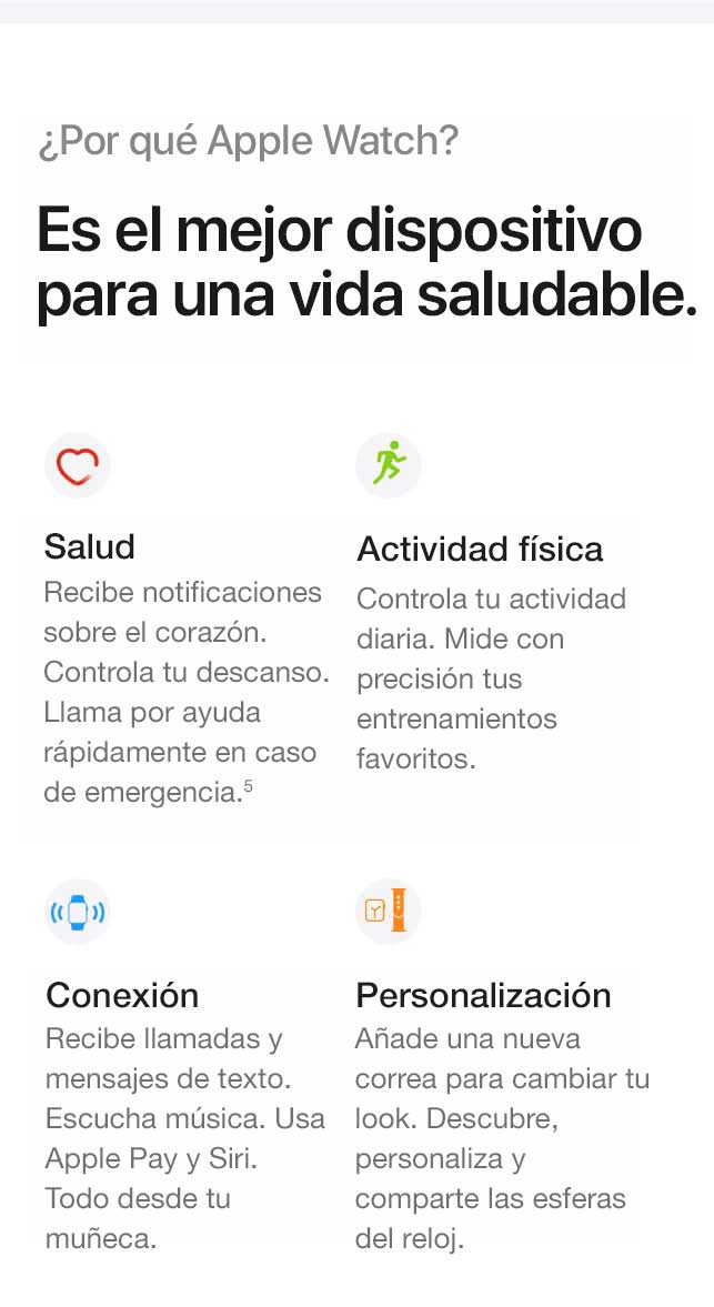 Por qué el Apple Watch. Es el mejor dispositivo para una vida saludable. Salud. Recibe notificaciones sobre el corazón. Lleva un registro de tu descanso. Llama rápidamente para pedir ayuda ante una emergencia.(5) Actividad física. Lleva un registro de toda tu actividad diaria. Mide con precisión tus entrenamientos favoritos. Conectividad. Recibe llamadas y mensajes de texto. Escucha música. Usa Apple Pay y Siri. Todo desde la muñeca. Personalización. Agrega una nueva correa para cambiar tu look. Descubre, personaliza y comparte esferas de reloj.